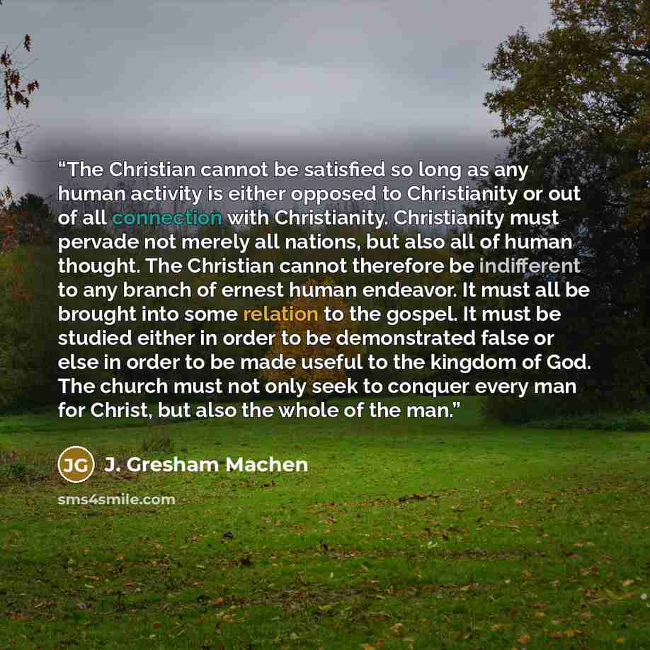 “The Christian cannot be satisfied so long as any human activity is either opposed to Christianity or out of all connection with Christianity. Christianity must pervade not merely all nations, but also all of human thought. The Christian cannot therefore be indifferent to any branch of ernest human…” quote by J. Gresham Machen