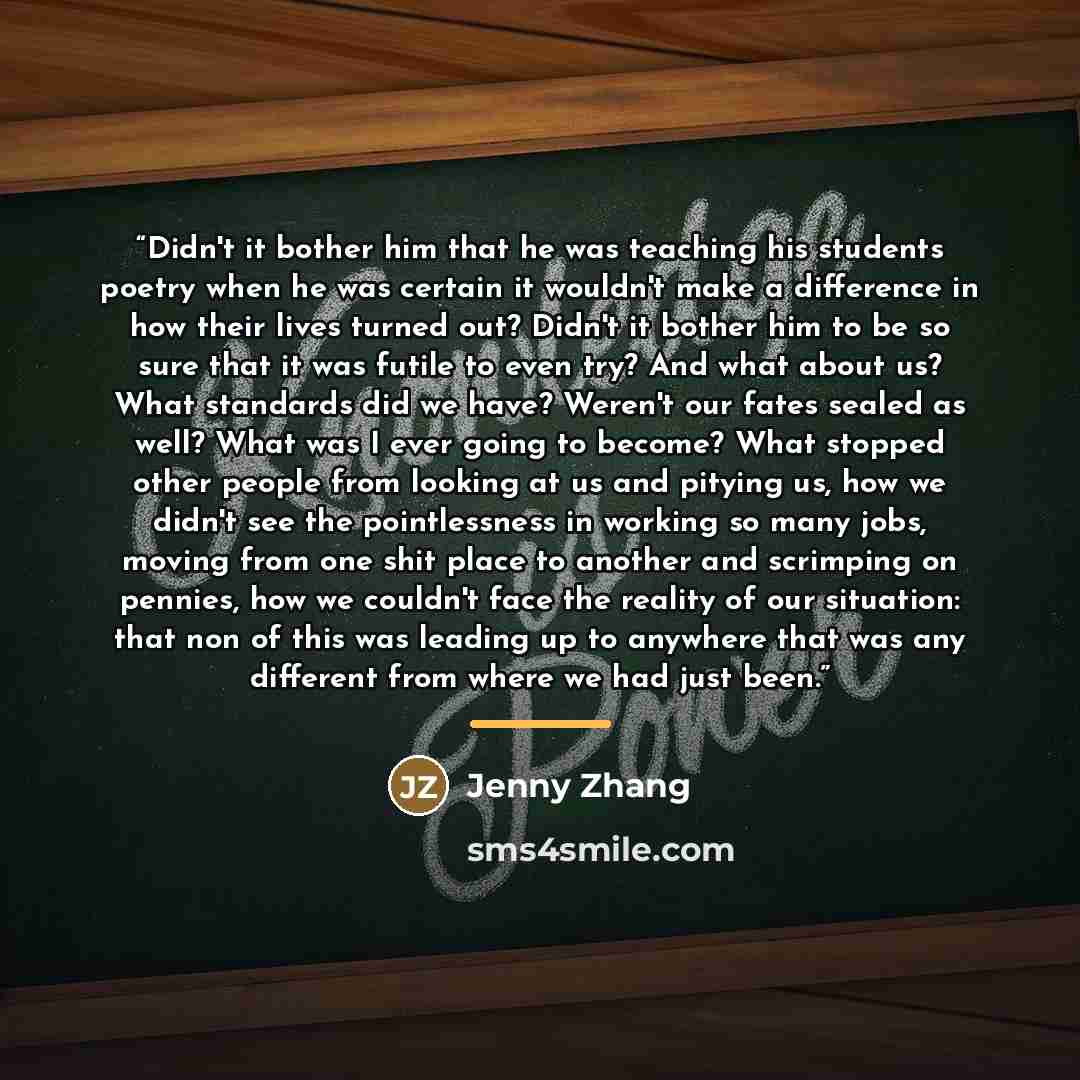 “Didn't it bother him that he was teaching his students poetry when he was certain it wouldn't make a difference in how their lives turned out? Didn't it bother him to be so sure that it was futile to even try? And what about us? What standards did we have? Weren't our fates sealed as well? What…” quote by Jenny Zhang