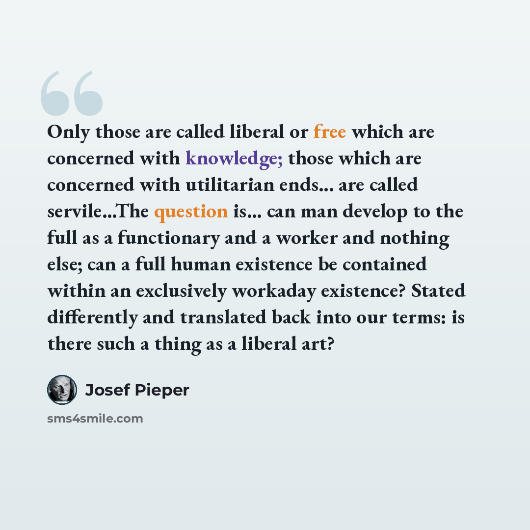 “Only those are called liberal or free which are concerned with knowledge; those which are concerned with utilitarian ends... are called servile...The question is... can man develop to the full as a functionary and a worker and nothing else; can a full human existence be contained within an…” quote by Josef Pieper