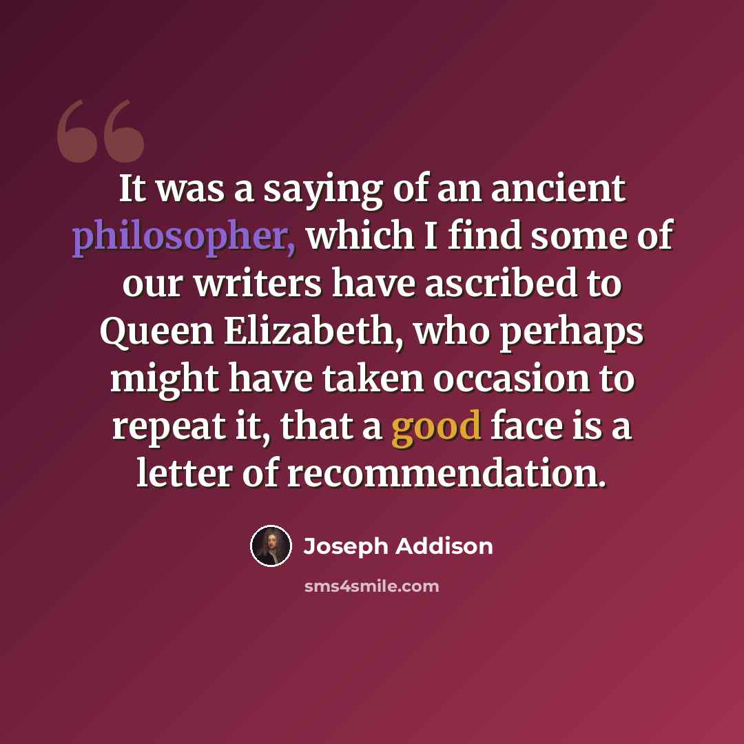 “It was a saying of an ancient philosopher, which I find some of our writers have ascribed to Queen Elizabeth, who perhaps might have taken occasion to repeat it, that a good face is a letter of recommendation.” quote by Joseph Addison