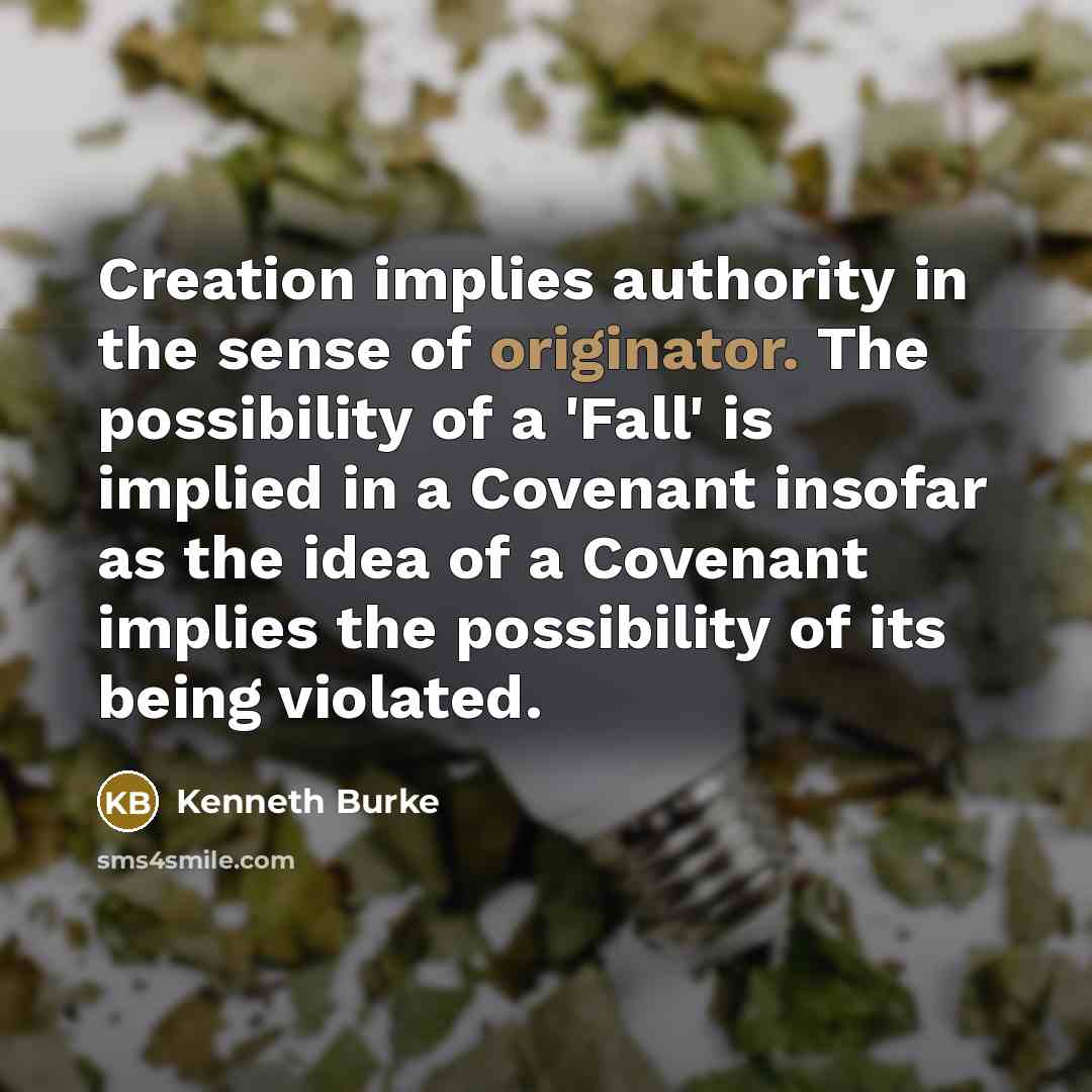 “Creation implies authority in the sense of originator. The possibility of a 'Fall' is implied in a Covenant insofar as the idea of a Covenant implies the possibility of its being violated.” quote by Kenneth Burke