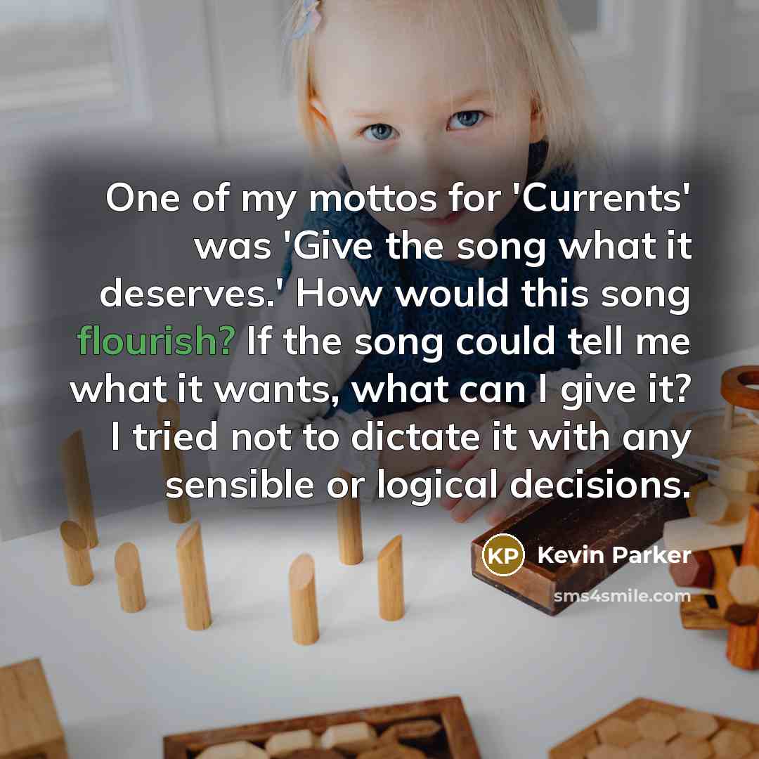“One of my mottos for 'Currents' was 'Give the song what it deserves.' How would this song flourish? If the song could tell me what it wants, what can I give it? I tried not to dictate it with any sensible or logical decisions.” quote by Kevin Parker