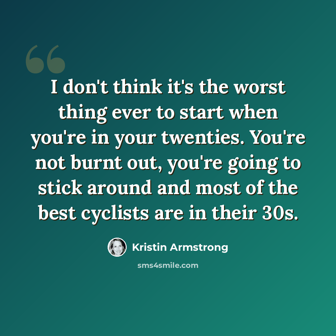 “I don't think it's the worst thing ever to start when you're in your twenties. You're not burnt out, you're going to stick around and most of the best cyclists are in their 30s.” quote by Kristin Armstrong