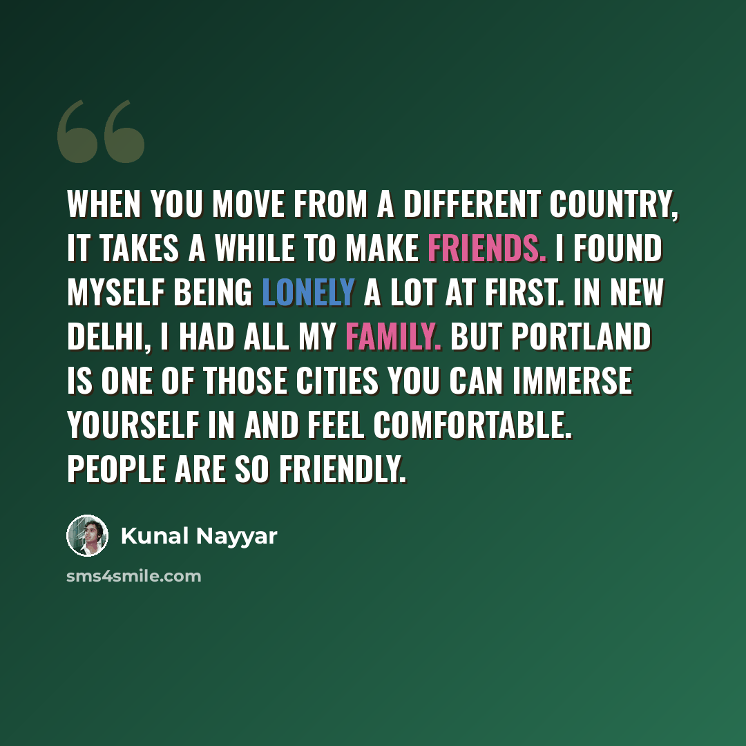 “When you move from a different country, it takes a while to make friends. I found myself being lonely a lot at first. In New Delhi, I had all my family. But Portland is one of those cities you can immerse yourself in and feel comfortable. People are so friendly.” quote by Kunal Nayyar