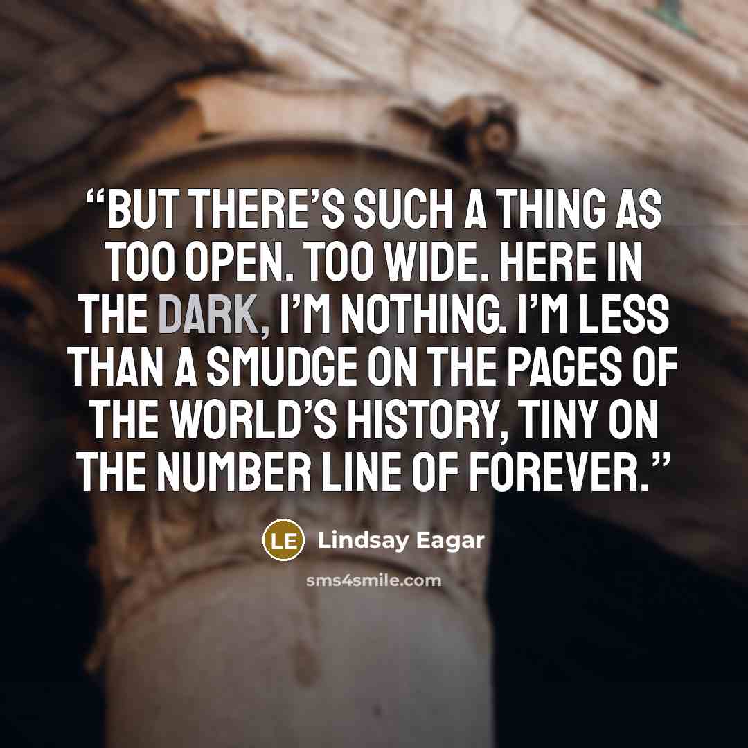 “But there’s such a thing as too open. Too wide. Here in the dark, I’m nothing. I’m less than a smudge on the pages of the world’s history, tiny on the number line of forever.” quote by Lindsay Eagar
