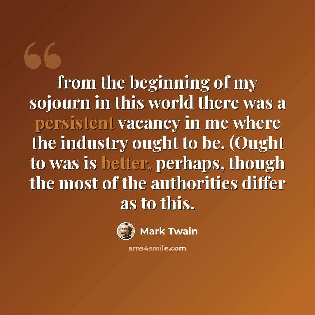 “from the beginning of my sojourn in this world there was a persistent vacancy in me where the industry ought to be. (Ought to was is better, perhaps, though the most of the authorities differ as to this.” quote by Mark Twain