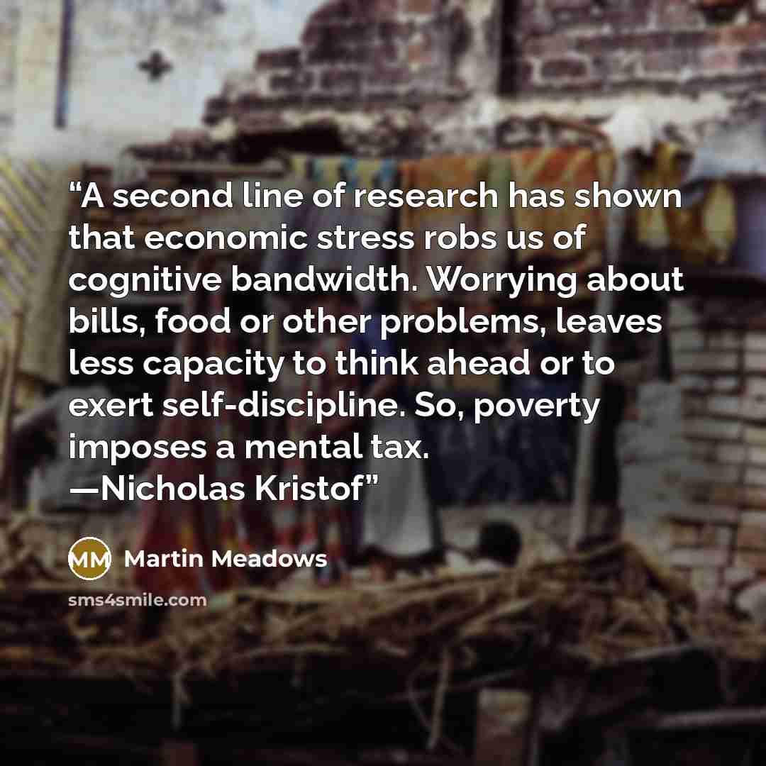 “A second line of research has shown that economic stress robs us of cognitive bandwidth. Worrying about bills, food or other problems, leaves less capacity to think ahead or to exert self-discipline. So, poverty imposes a mental tax. —Nicholas Kristof” quote by Martin Meadows