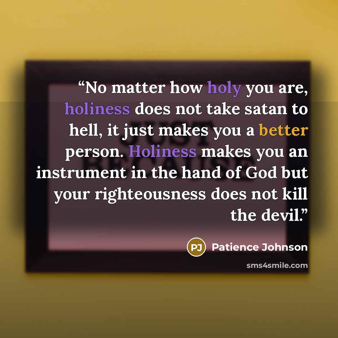 “No matter how holy you are, holiness does not take satan to hell, it just makes you a better person. Holiness makes you an instrument in the hand of God but your righteousness does not kill the devil.” quote by Patience Johnson