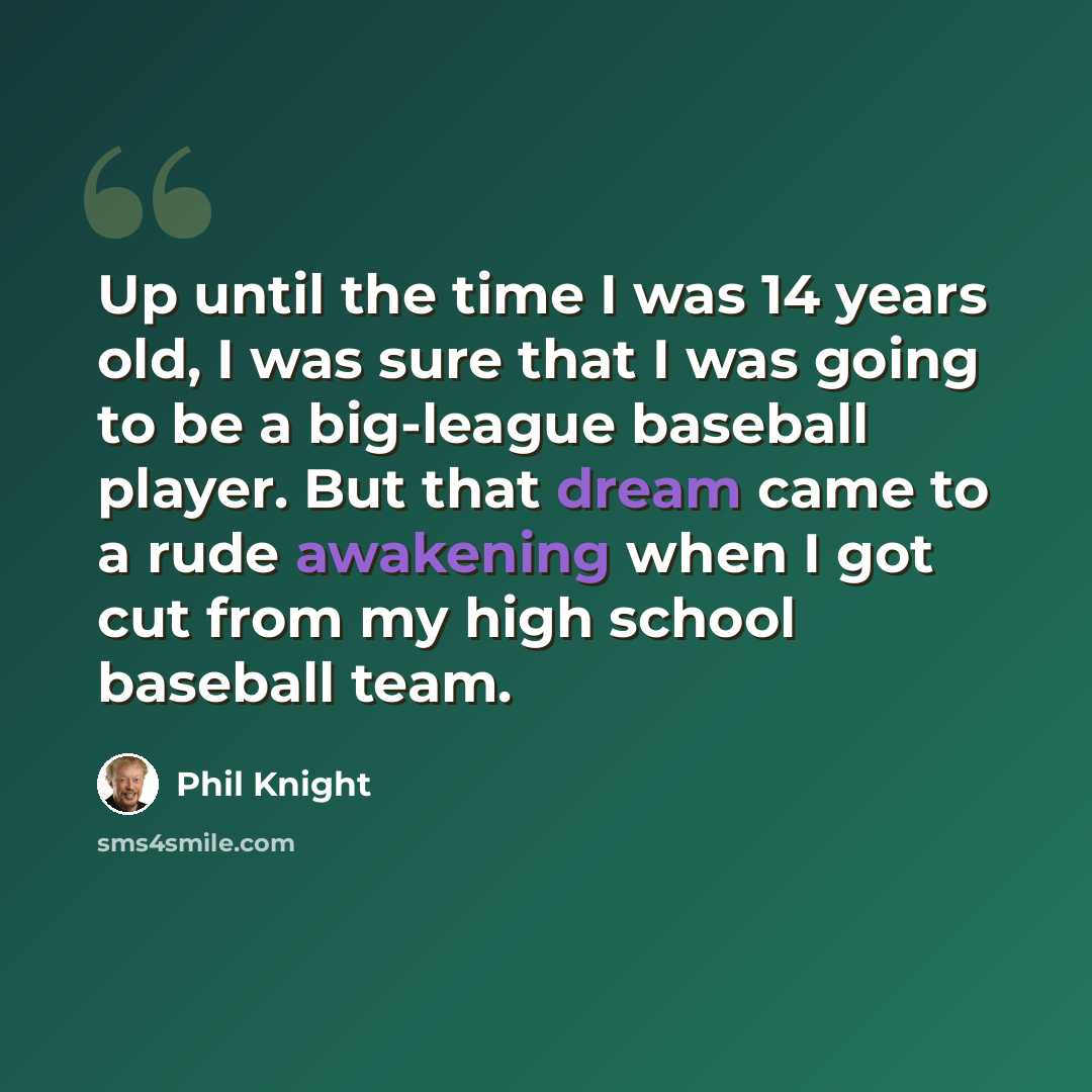 “Up until the time I was 14 years old, I was sure that I was going to be a big-league baseball player. But that dream came to a rude awakening when I got cut from my high school baseball team.” quote by Phil Knight