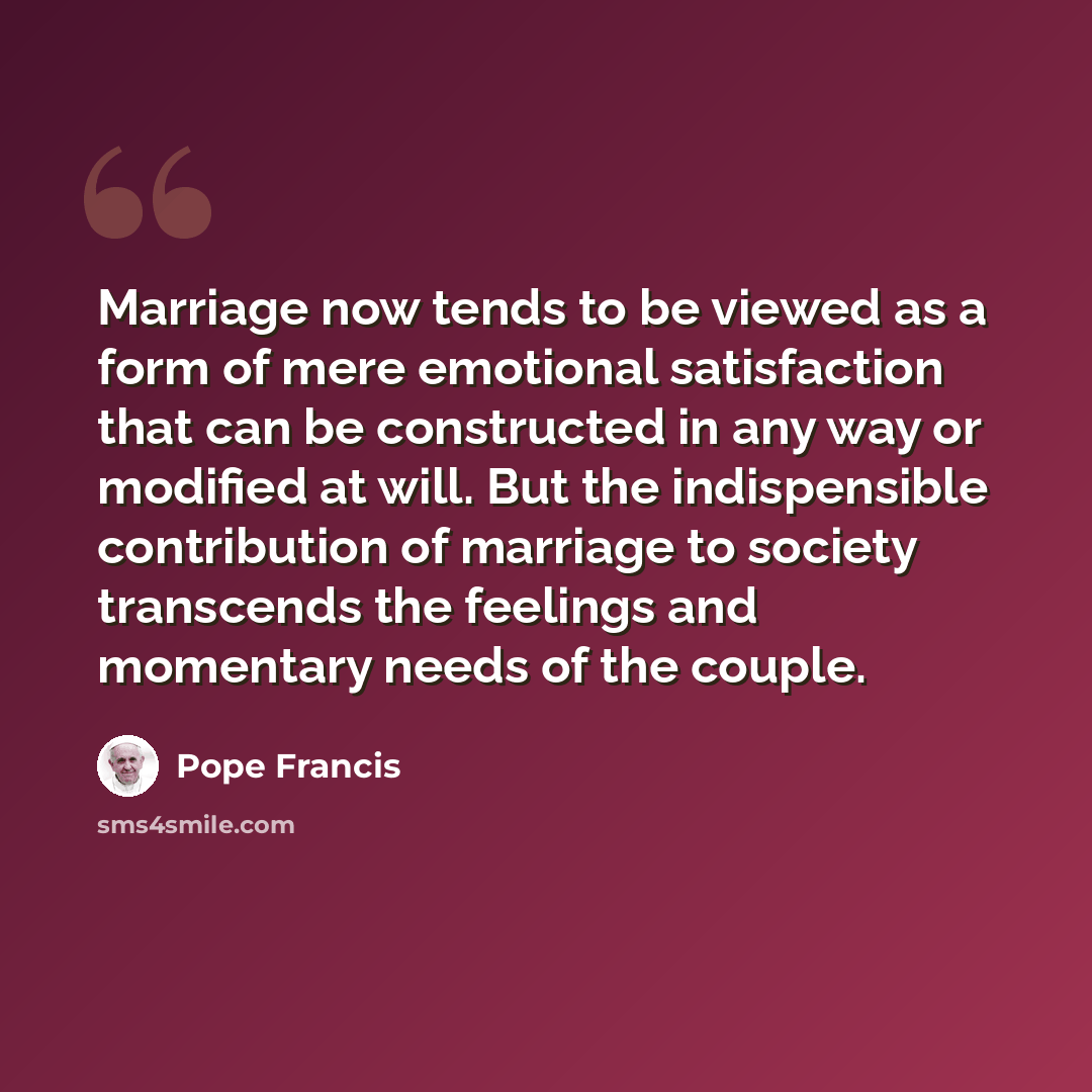 “Marriage now tends to be viewed as a form of mere emotional satisfaction that can be constructed in any way or modified at will. But the indispensible contribution of marriage to society transcends the feelings and momentary needs of the couple.” quote by Pope Francis