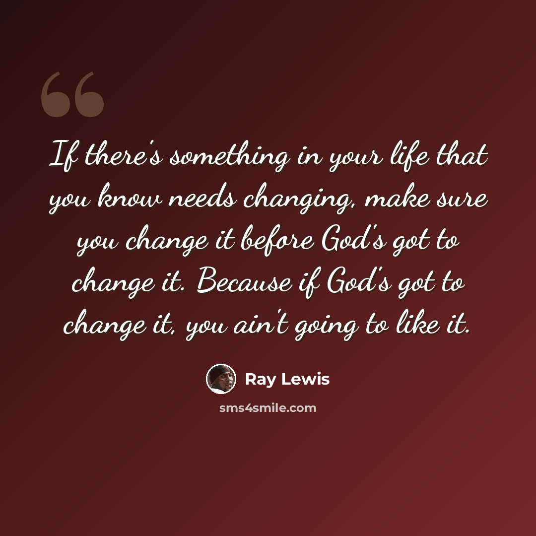 “If there's something in your life that you know needs changing, make sure you change it before God's got to change it. Because if God's got to change it, you ain't going to like it.” quote by Ray Lewis