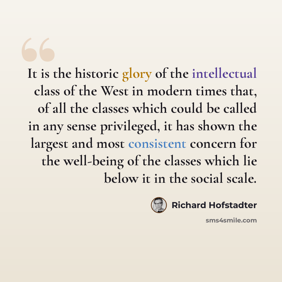 “It is the historic glory of the intellectual class of the West in modern times that, of all the classes which could be called in any sense privileged, it has shown the largest and most consistent concern for the well-being of the classes which lie below it in the social scale.” quote by Richard Hofstadter