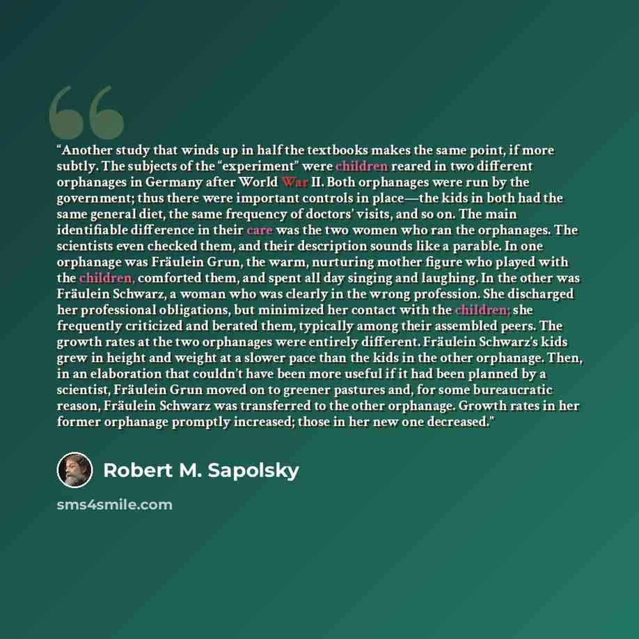 “Another study that winds up in half the textbooks makes the same point, if more subtly. The subjects of the “experiment” were children reared in two different orphanages in Germany after World War II. Both orphanages were run by the government; thus there were important controls in place—the kids…” quote by Robert M. Sapolsky