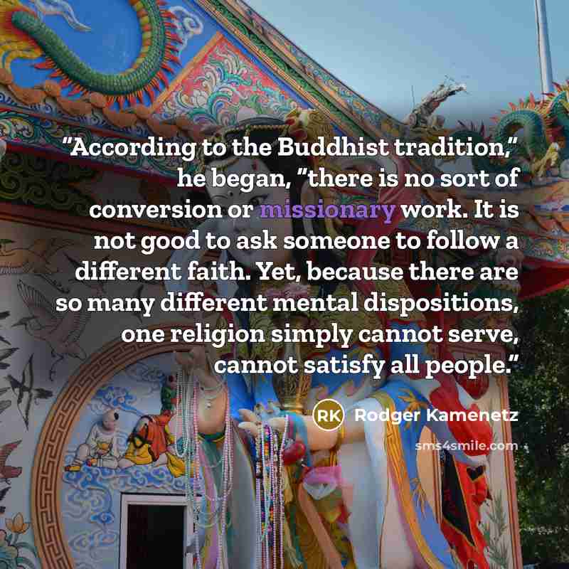 “According to the Buddhist tradition,” he began, “there is no sort of conversion or missionary work. It is not good to ask someone to follow a different faith. Yet, because there are so many different mental dispositions, one religion simply cannot serve, cannot satisfy all people.” quote by Rodger Kamenetz