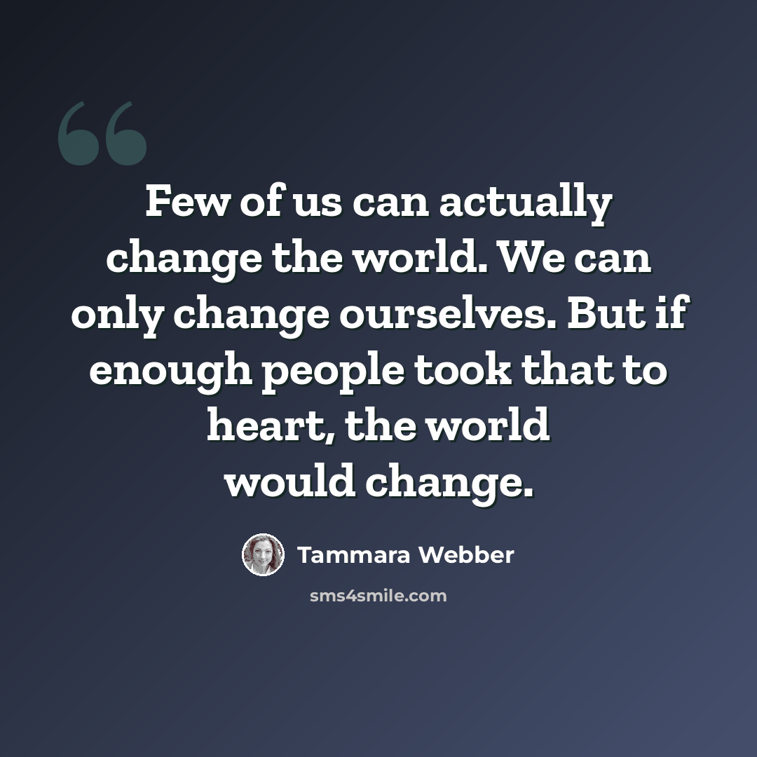 “Few of us can actually change the world. We can only change ourselves. But if enough people took that to heart, the world would change.” quote by Tammara Webber