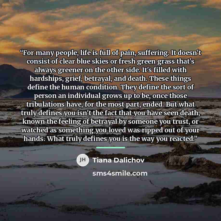 “For many people, life is full of pain, suffering. It doesn't consist of clear blue skies or fresh green grass that's always greener on the other side. It's filled with hardships, grief, betrayal, and death. These things define the human condition. They define the sort of person an individual grows…” quote by Tiana Dalichov