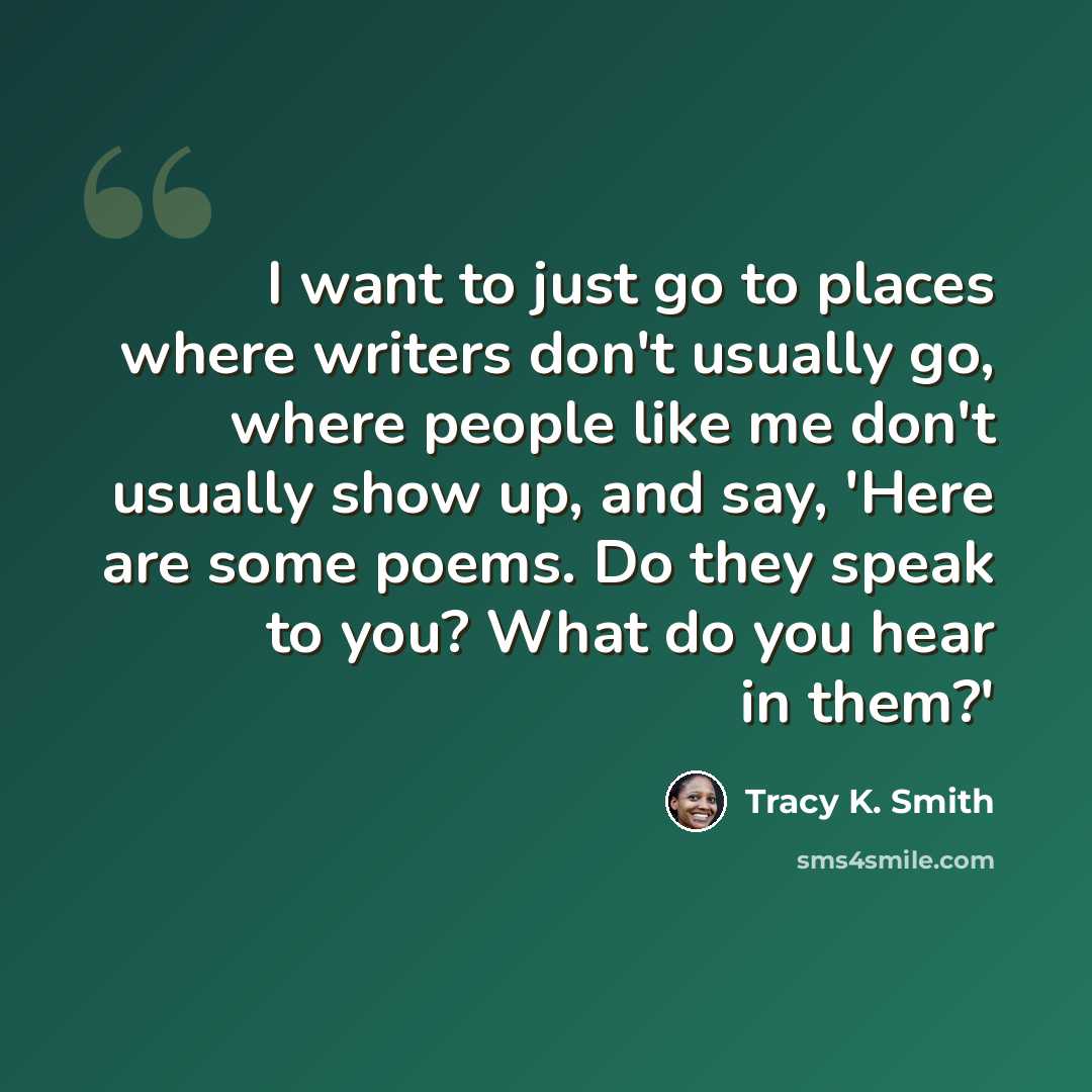 “I want to just go to places where writers don't usually go, where people like me don't usually show up, and say, 'Here are some poems. Do they speak to you? What do you hear in them?'” quote by Tracy K. Smith