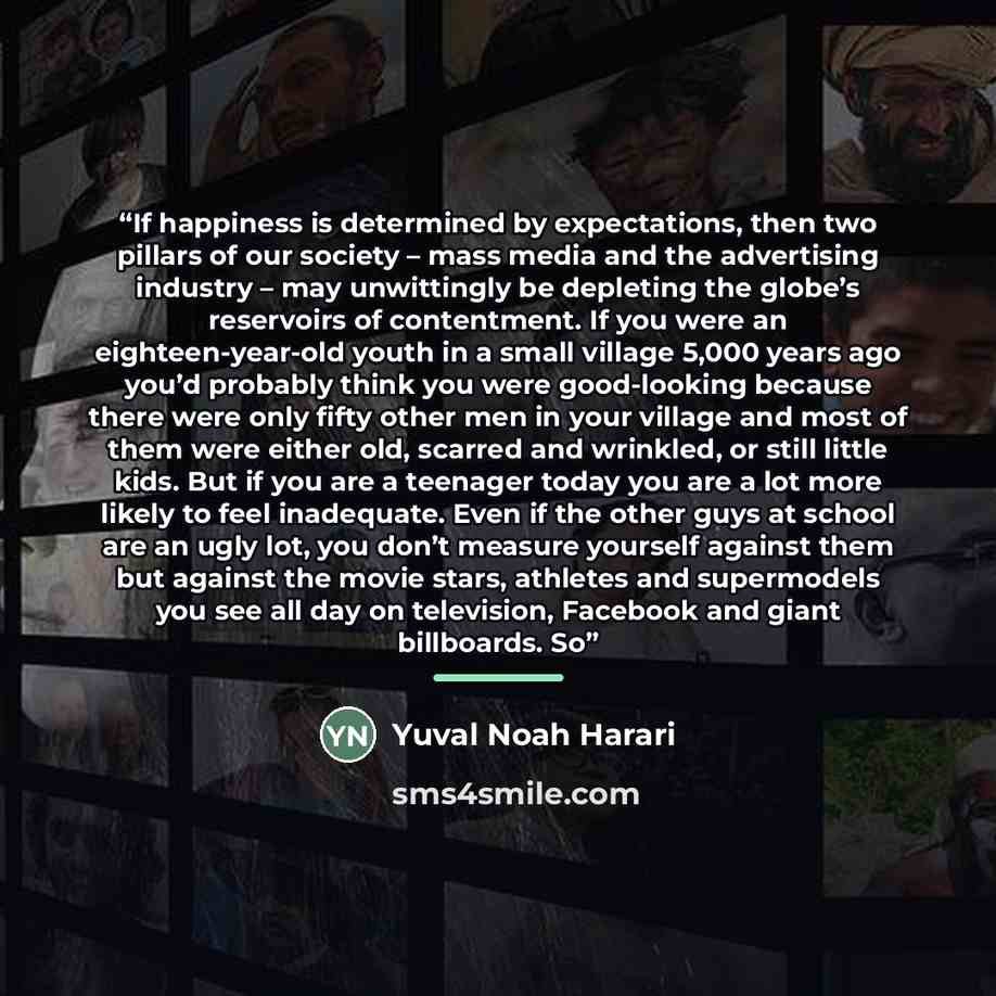 “If happiness is determined by expectations, then two pillars of our society – mass media and the advertising industry – may unwittingly be depleting the globe’s reservoirs of contentment. If you were an eighteen-year-old youth in a small village 5,000 years ago you’d probably think you were…” quote by Yuval Noah Harari