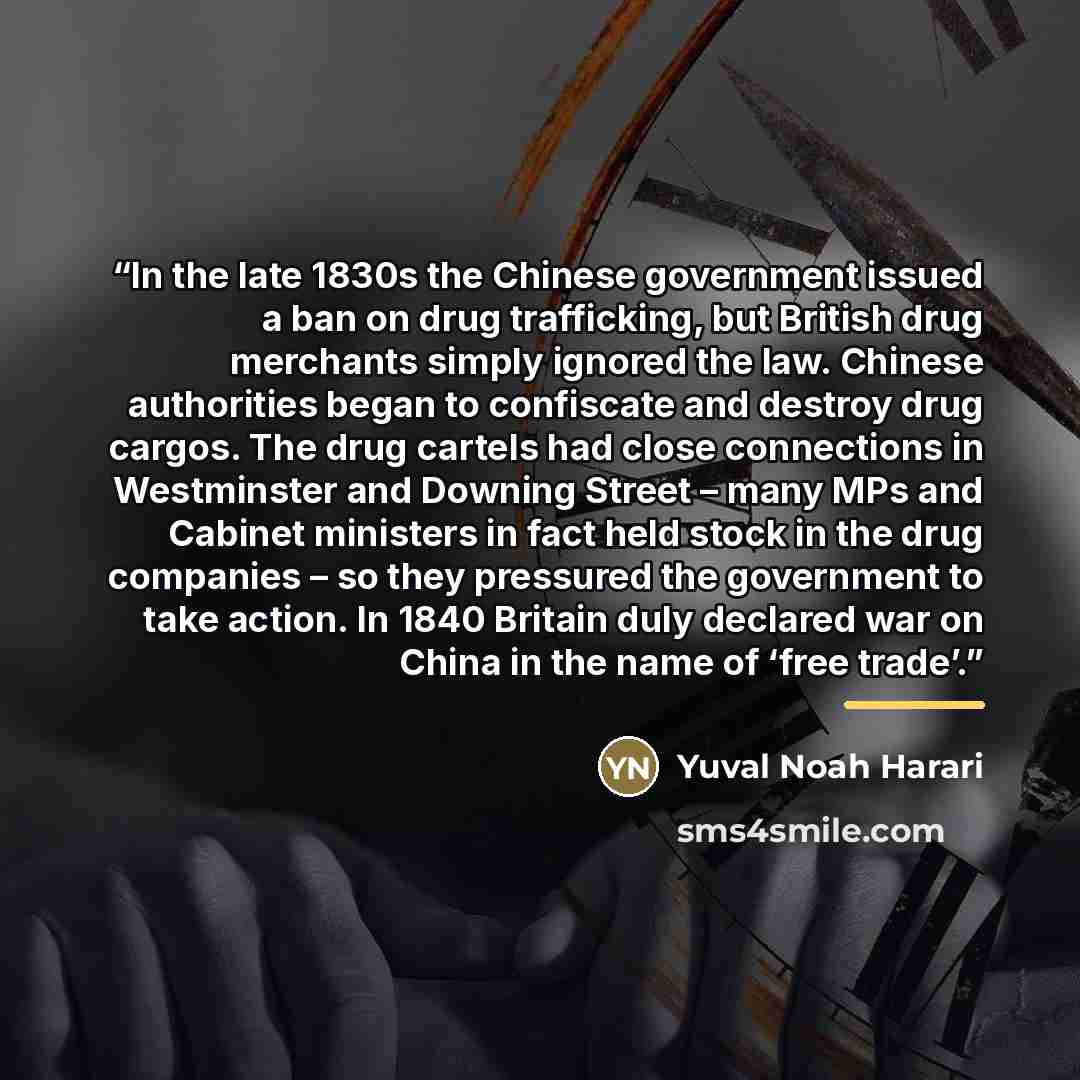 “In the late 1830s the Chinese government issued a ban on drug trafficking, but British drug merchants simply ignored the law. Chinese authorities began to confiscate and destroy drug cargos. The drug cartels had close connections in Westminster and Downing Street – many MPs and Cabinet ministers…” quote by Yuval Noah Harari