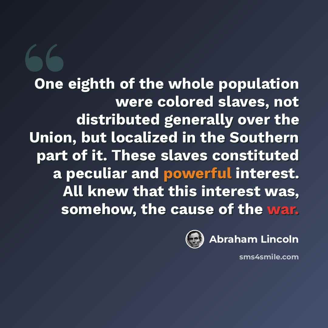 “One eighth of the whole population were colored slaves, not distributed generally over the Union, but localized in the Southern part of it. These slaves constituted a peculiar and powerful interest. All knew that this interest was, somehow, the cause of the war.” quote by Abraham Lincoln