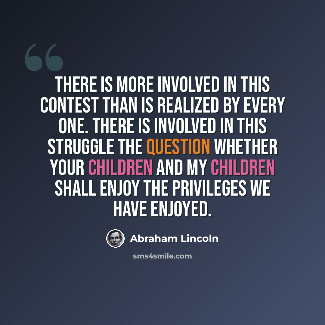“There is more involved in this contest than is realized by every one. There is involved in this struggle the question whether your children and my children shall enjoy the privileges we have enjoyed.” quote by Abraham Lincoln