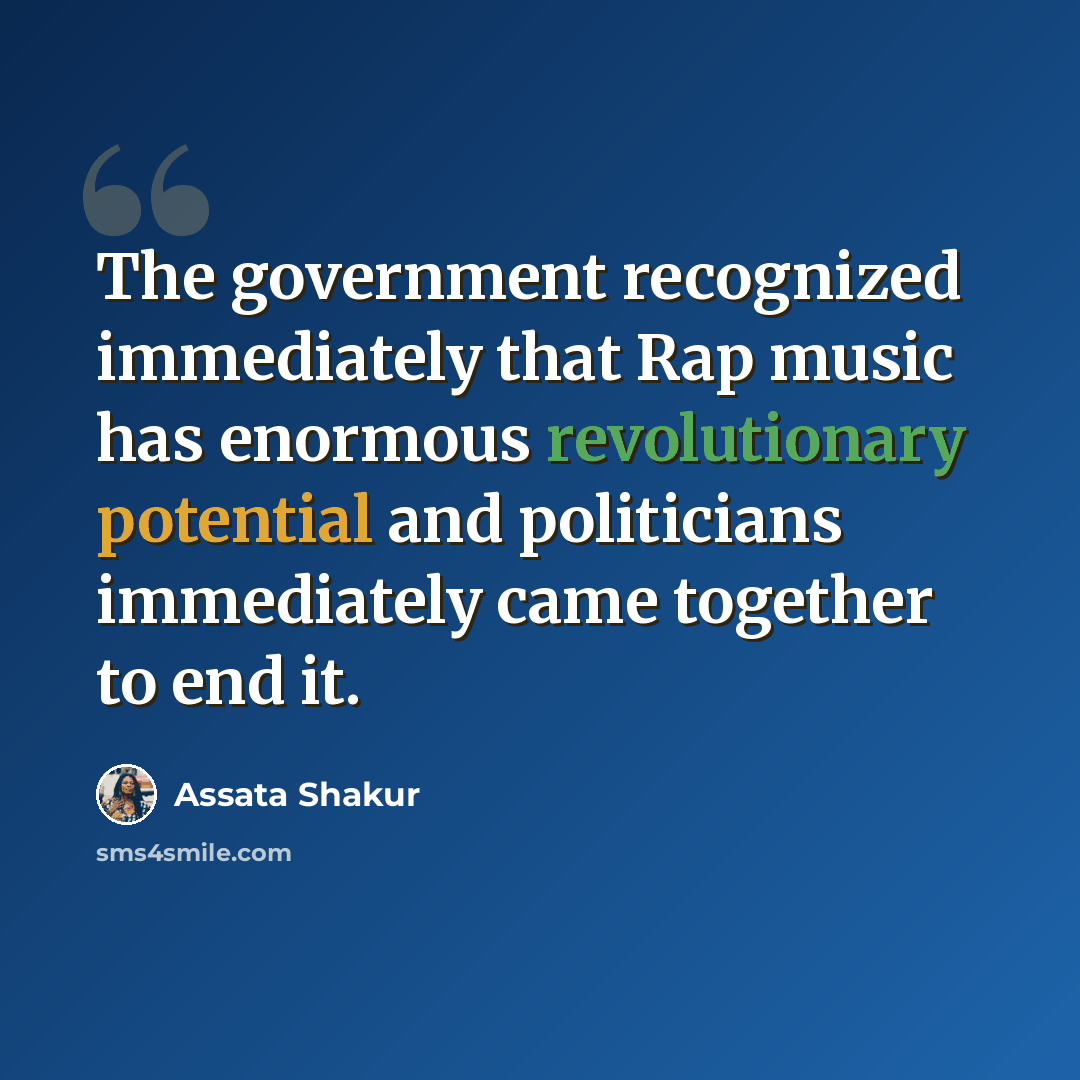 “The government recognized immediately that Rap music has enormous revolutionary potential and politicians immediately came together to end it.” quote by Assata Shakur