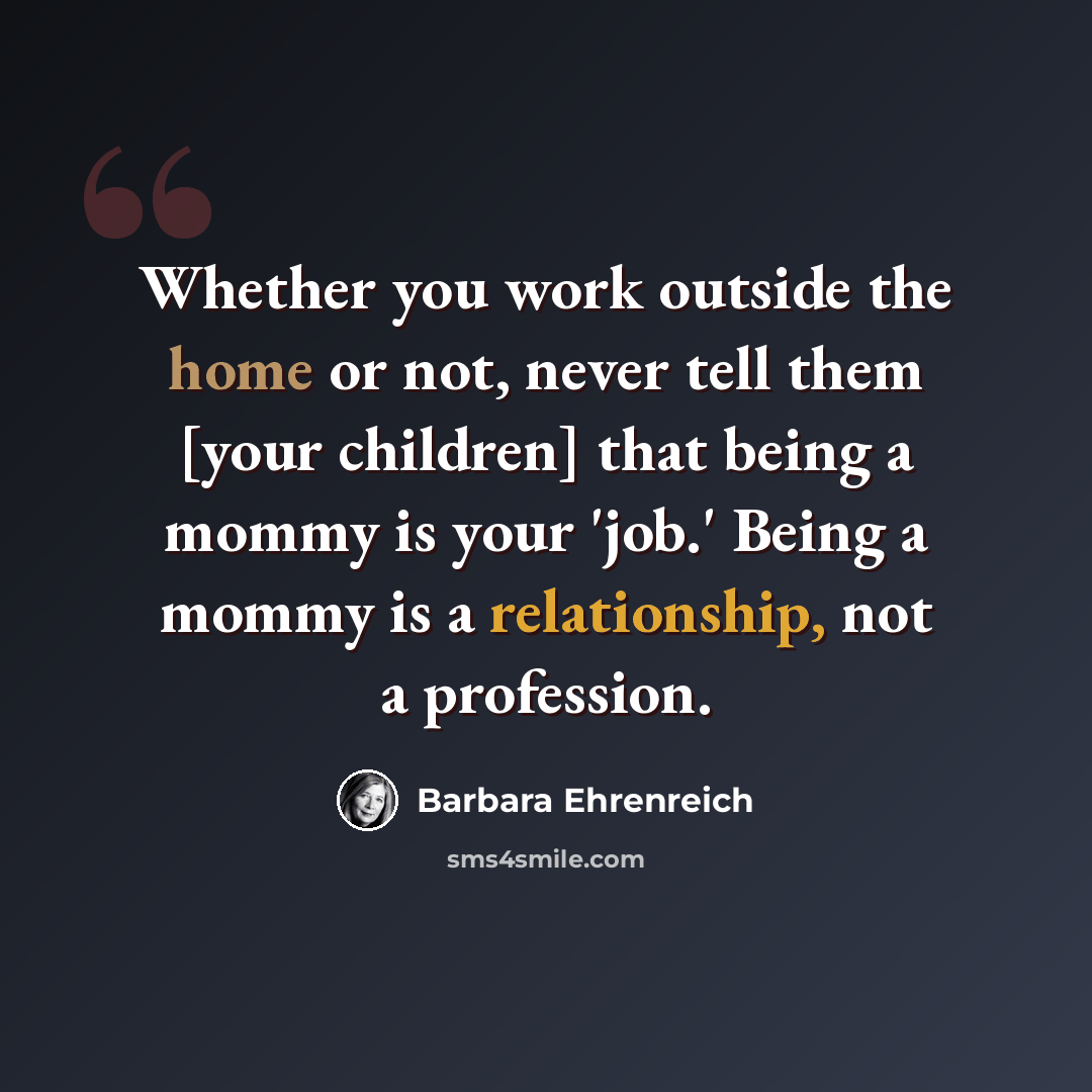 “Whether you work outside the home or not, never tell them [your children] that being a mommy is your 'job.' Being a mommy is a relationship, not a profession.” quote by Barbara Ehrenreich