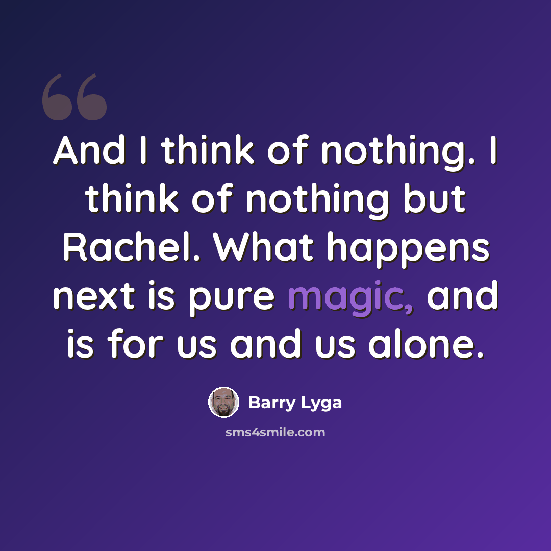 “And I think of nothing. I think of nothing but Rachel. What happens next is pure magic, and is for us and us alone.” quote by Barry Lyga