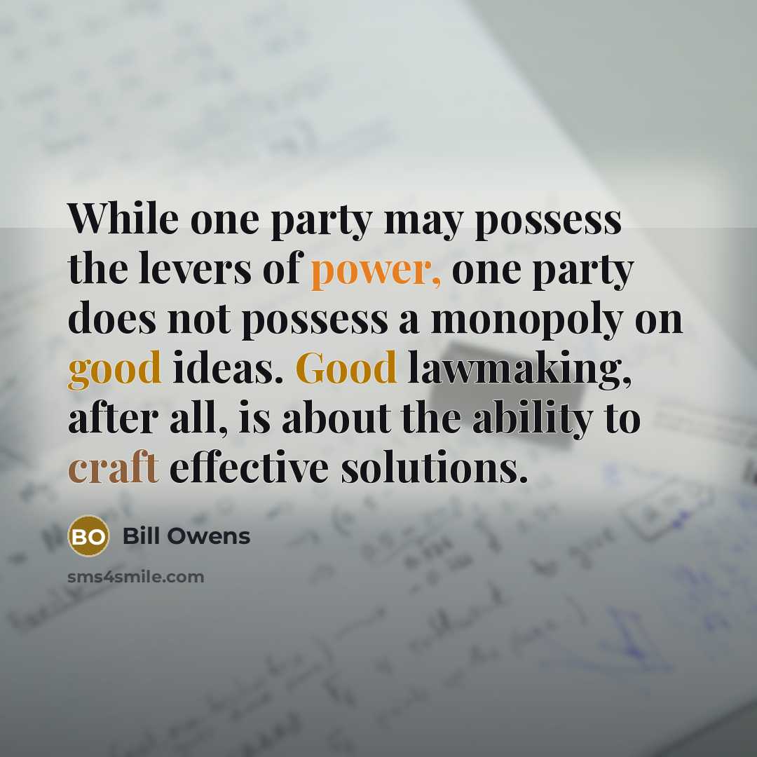 “While one party may possess the levers of power, one party does not possess a monopoly on good ideas. Good lawmaking, after all, is about the ability to craft effective solutions.” quote by Bill Owens