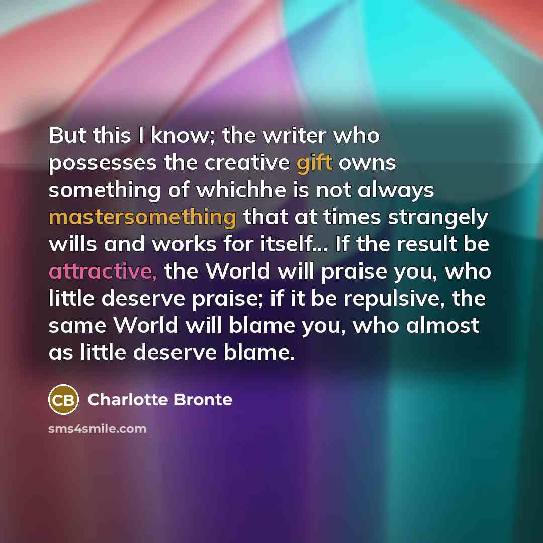 “But this I know; the writer who possesses the creative gift owns something of whichhe is not always mastersomething that at times strangely wills and works for itself… If the result be attractive, the World will praise you, who little deserve praise; if it be repulsive, the same World will blame…” quote by Charlotte Brontë