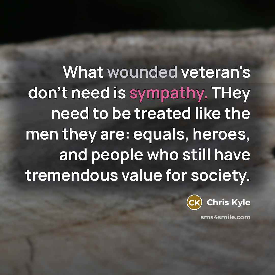 “What wounded veteran's don't need is sympathy. THey need to be treated like the men they are: equals, heroes, and people who still have tremendous value for society.” quote by Chris Kyle