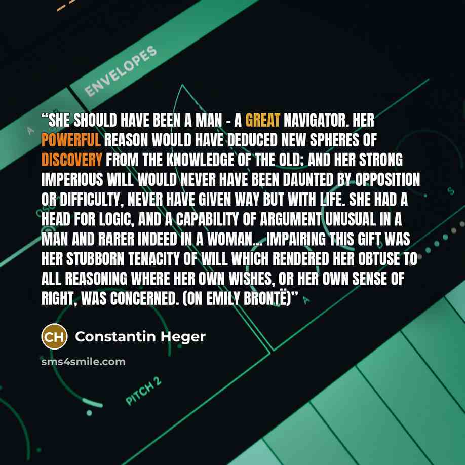 “She should have been a man – a great navigator. Her powerful reason would have deduced new spheres of discovery from the knowledge of the old; and her strong imperious will would never have been daunted by opposition or difficulty, never have given way but with life. She had a head for logic, and…” quote by Constantin Heger