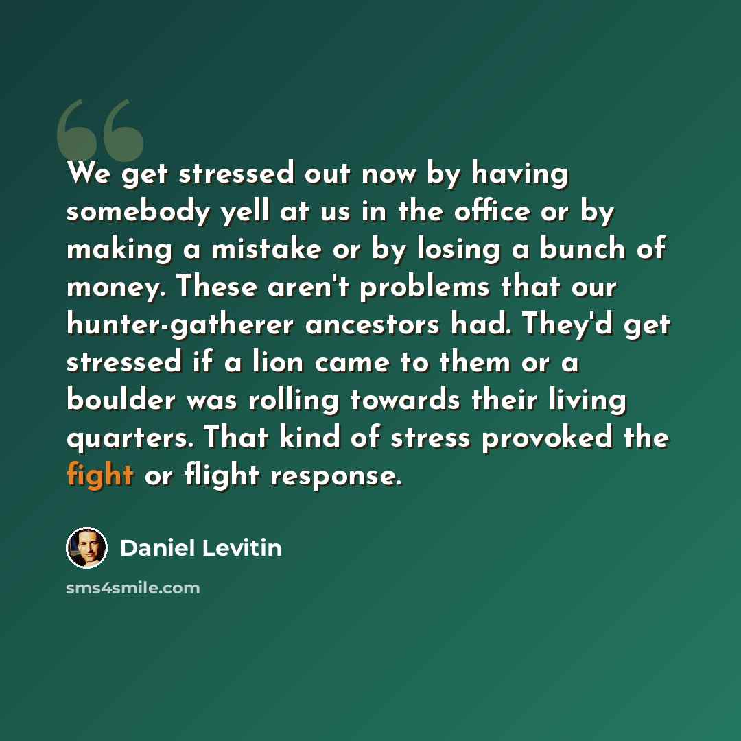 “We get stressed out now by having somebody yell at us in the office or by making a mistake or by losing a bunch of money. These aren't problems that our hunter-gatherer ancestors had. They'd get stressed if a lion came to them or a boulder was rolling towards their living quarters. That kind of…” quote by Daniel Levitin
