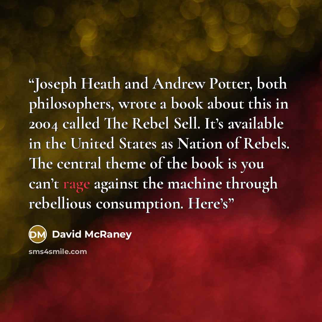 “Joseph Heath and Andrew Potter, both philosophers, wrote a book about this in 2004 called The Rebel Sell. It’s available in the United States as Nation of Rebels. The central theme of the book is you can’t rage against the machine through rebellious consumption. Here’s” quote by David McRaney