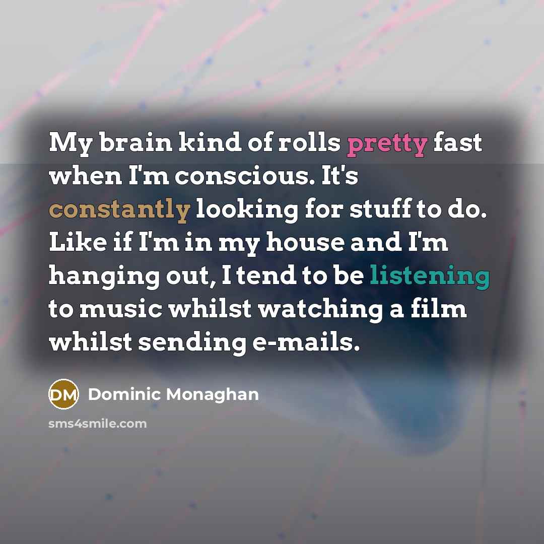“My brain kind of rolls pretty fast when I'm conscious. It's constantly looking for stuff to do. Like if I'm in my house and I'm hanging out, I tend to be listening to music whilst watching a film whilst sending e-mails.” quote by Dominic Monaghan