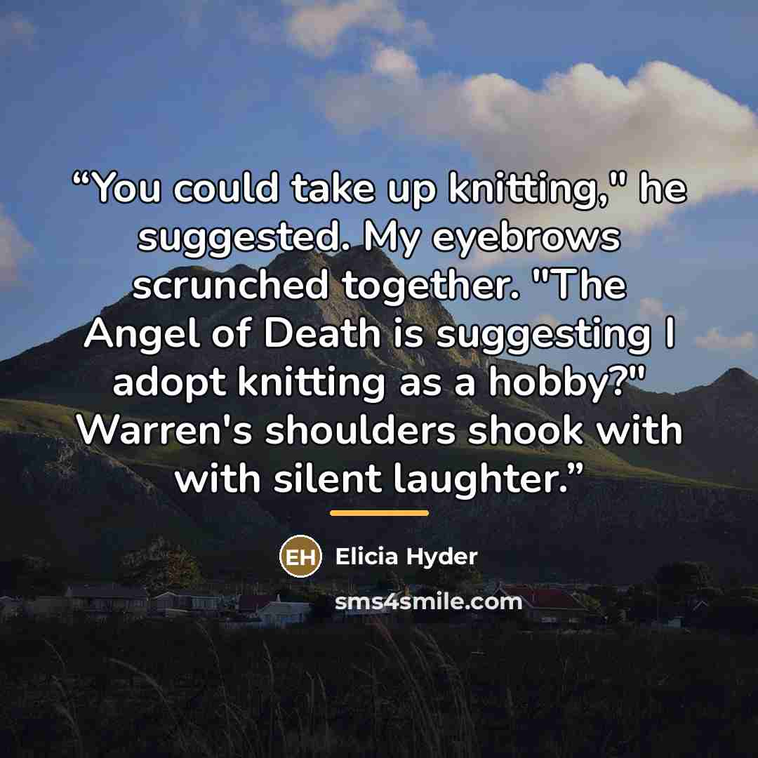 “You could take up knitting," he suggested. My eyebrows scrunched together. "The Angel of Death is suggesting I adopt knitting as a hobby?" Warren's shoulders shook with with silent laughter.” quote by Elicia Hyder