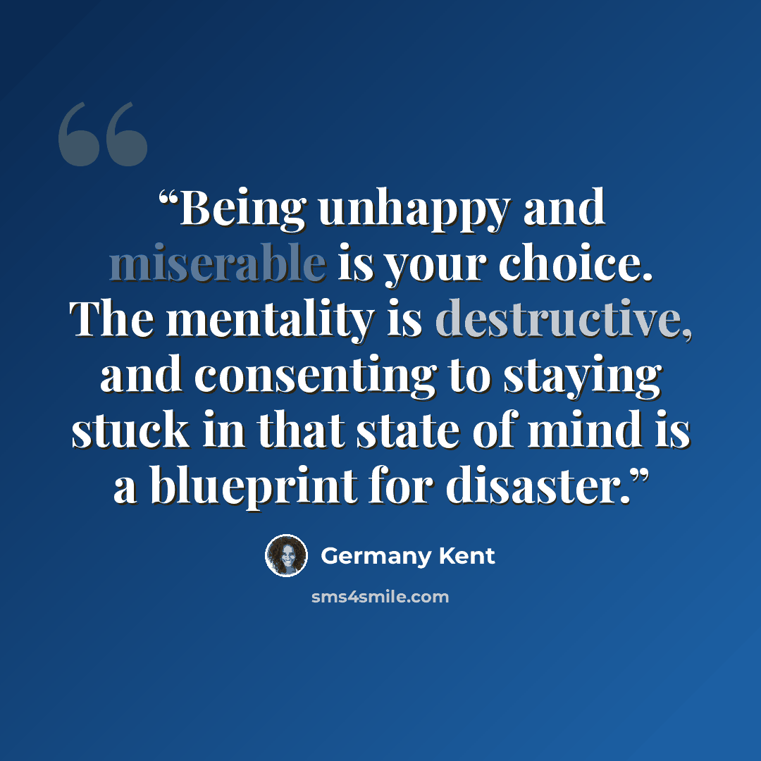 “Being unhappy and miserable is your choice. The mentality is destructive, and consenting to staying stuck in that state of mind is a blueprint for disaster.” quote by Germany Kent