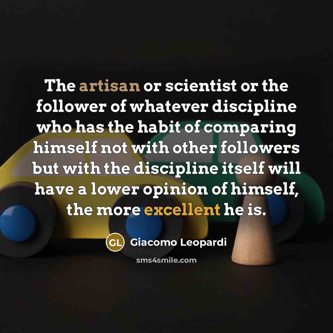“The artisan or scientist or the follower of whatever discipline who has the habit of comparing himself not with other followers but with the discipline itself will have a lower opinion of himself, the more excellent he is.” quote by Giacomo Leopardi
