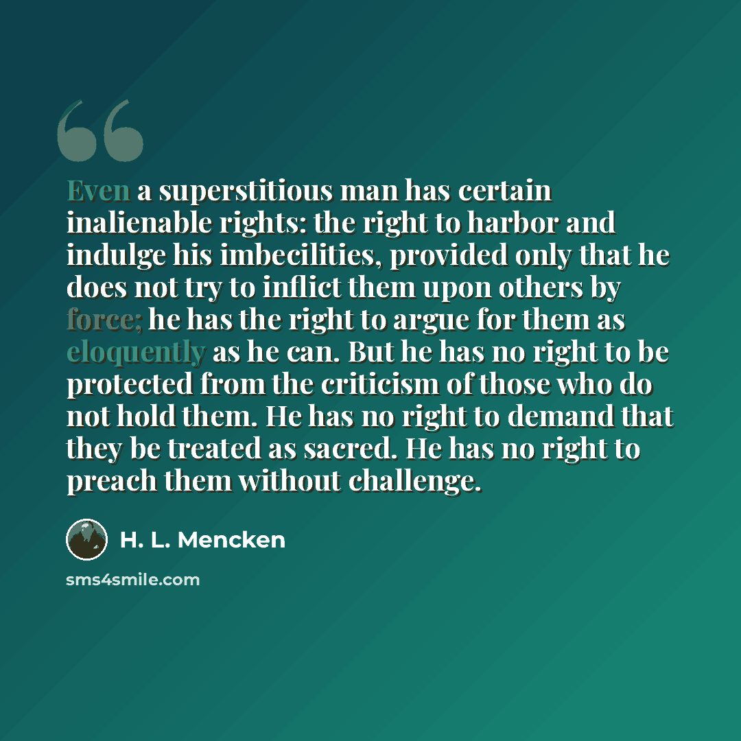 “Even a superstitious man has certain inalienable rights: the right to harbor and indulge his imbecilities, provided only that he does not try to inflict them upon others by force; he has the right to argue for them as eloquently as he can. But he has no right to be protected from the criticism of…” quote by H. L. Mencken