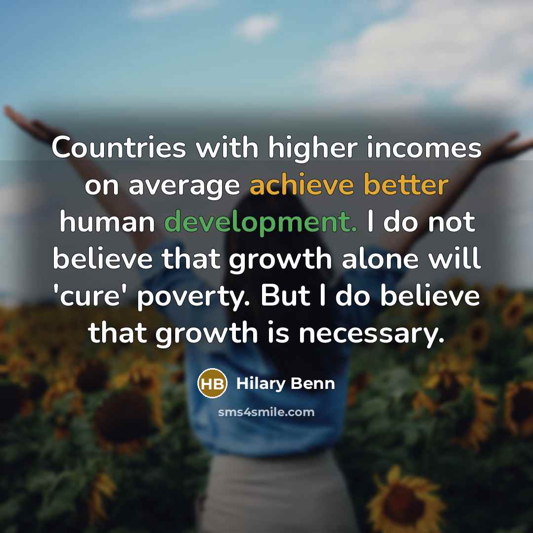“Countries with higher incomes on average achieve better human development. I do not believe that growth alone will 'cure' poverty. But I do believe that growth is necessary.” quote by Hilary Benn