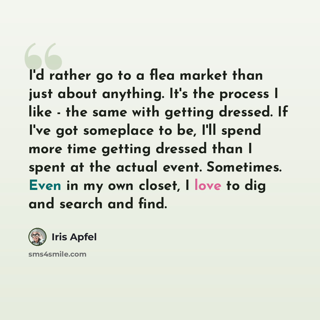 “I'd rather go to a flea market than just about anything. It's the process I like - the same with getting dressed. If I've got someplace to be, I'll spend more time getting dressed than I spent at the actual event. Sometimes. Even in my own closet, I love to dig and search and find.” quote by Iris Apfel