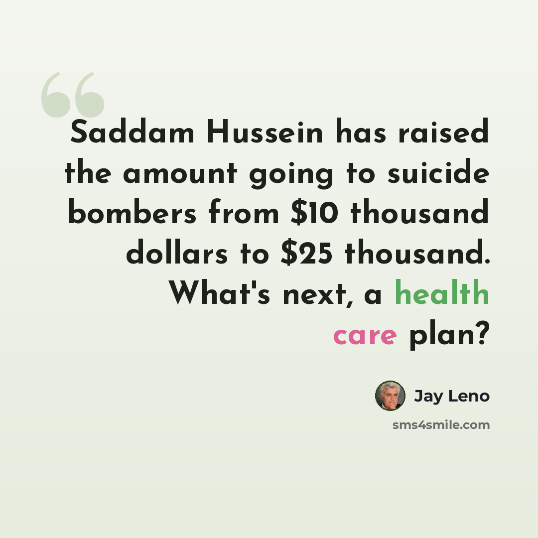 “Saddam Hussein has raised the amount going to suicide bombers from $10 thousand dollars to $25 thousand. What's next, a health care plan?” quote by Jay Leno