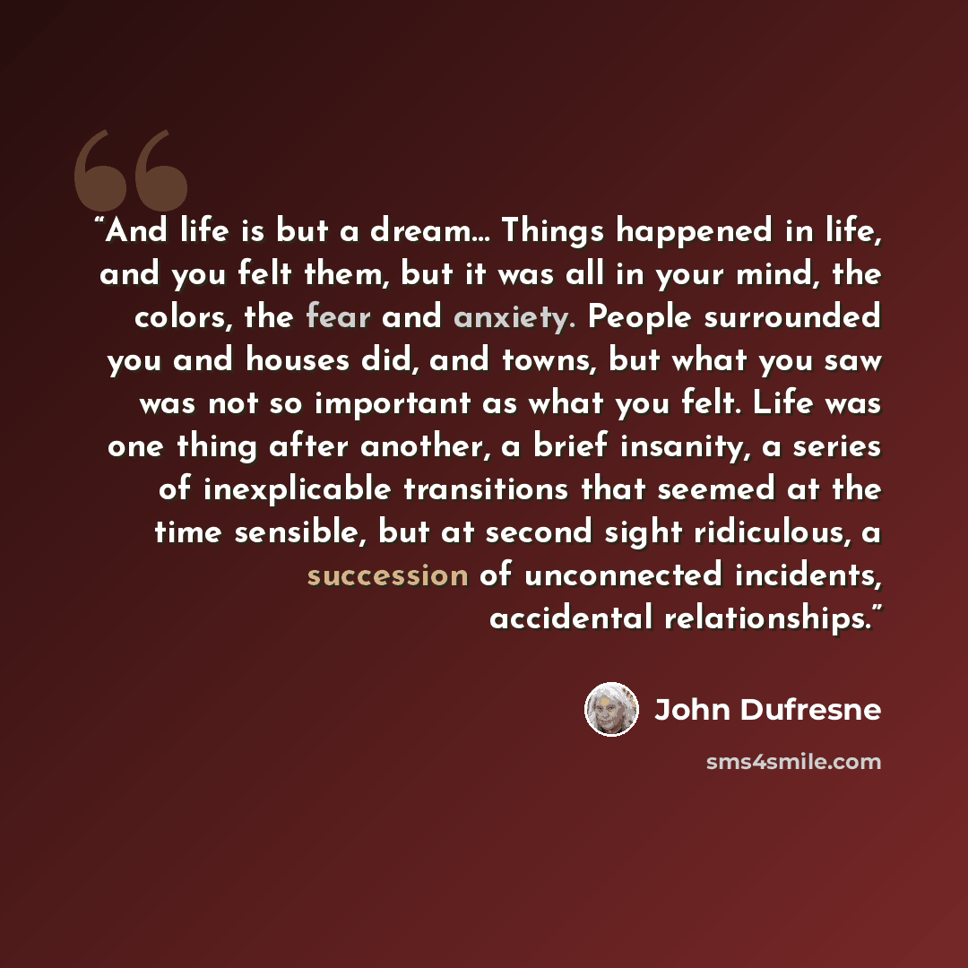 “And life is but a dream… Things happened in life, and you felt them, but it was all in your mind, the colors, the fear and anxiety. People surrounded you and houses did, and towns, but what you saw was not so important as what you felt. Life was one thing after another, a brief insanity, a series…” quote by John Dufresne