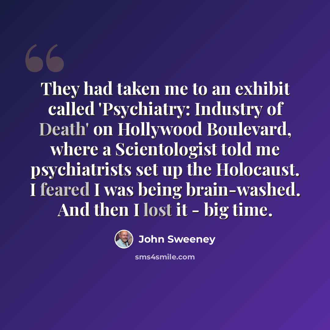 “They had taken me to an exhibit called 'Psychiatry: Industry of Death' on Hollywood Boulevard, where a Scientologist told me psychiatrists set up the Holocaust. I feared I was being brain-washed. And then I lost it - big time.” quote by John Sweeney
