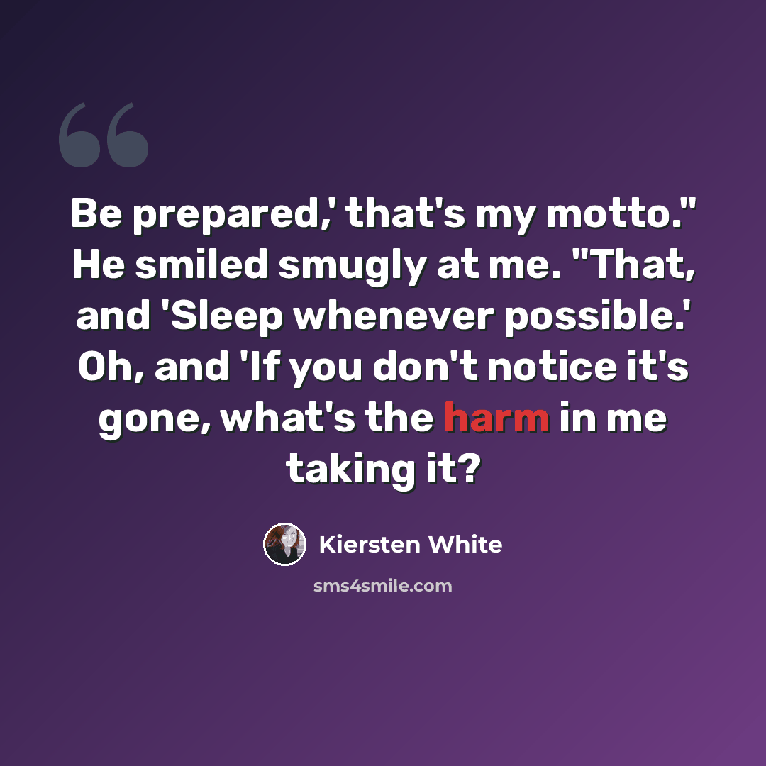 “Be prepared,' that's my motto." He smiled smugly at me. "That, and 'Sleep whenever possible.' Oh, and 'If you don't notice it's gone, what's the harm in me taking it?” quote by Kiersten White