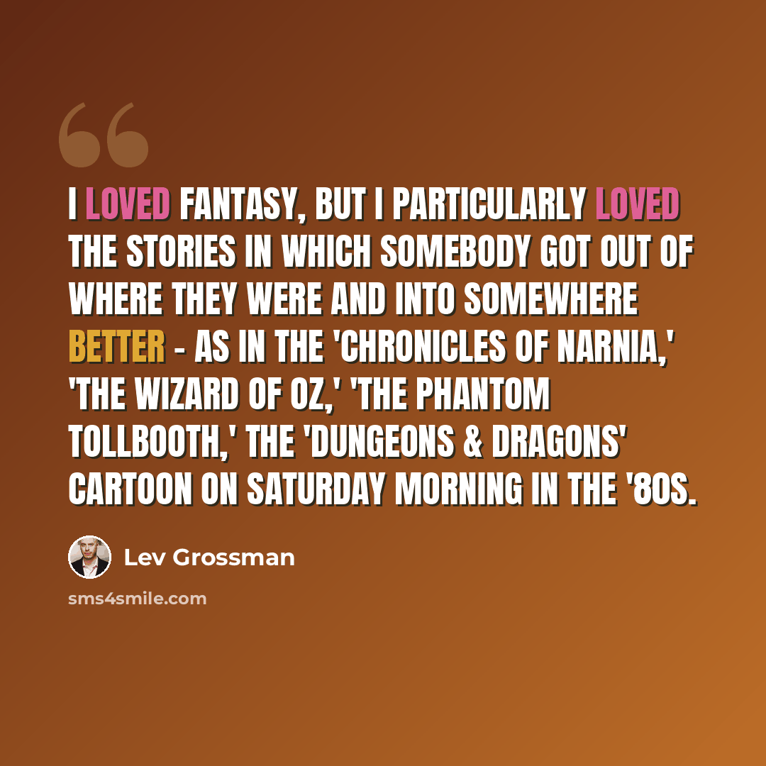 “I loved fantasy, but I particularly loved the stories in which somebody got out of where they were and into somewhere better - as in the 'Chronicles Of Narnia,' 'The Wizard Of Oz,' 'The Phantom Tollbooth,' the 'Dungeons & Dragons' cartoon on Saturday morning in the '80s.” quote by Lev Grossman