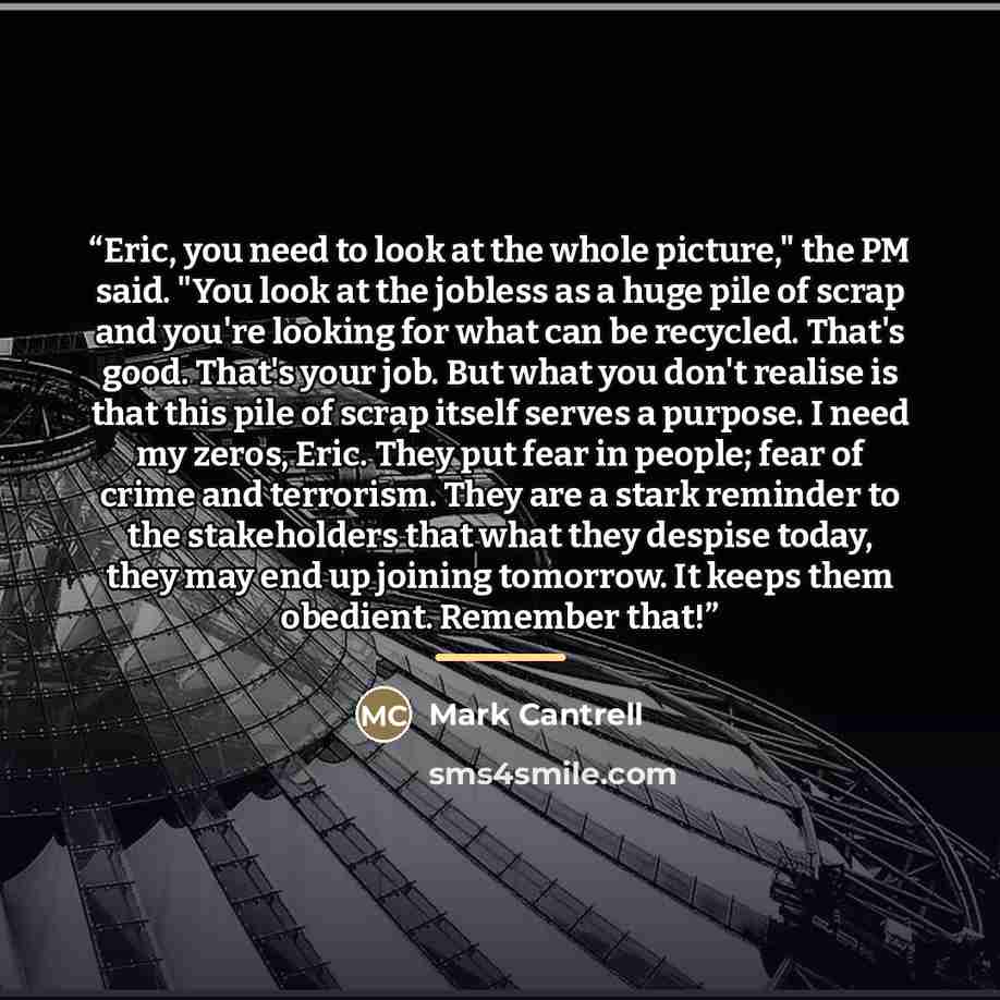 “Eric, you need to look at the whole picture," the PM said. "You look at the jobless as a huge pile of scrap and you're looking for what can be recycled. That's good. That's your job. But what you don't realise is that this pile of scrap itself serves a purpose. I need my zeros, Eric. They put fear…” quote by Mark Cantrell