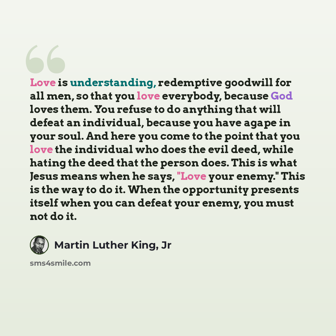 “Love is understanding, redemptive goodwill for all men, so that you love everybody, because God loves them. You refuse to do anything that will defeat an individual, because you have agape in your soul. And here you come to the point that you love the individual who does the evil deed, while…” quote by Martin Luther King, Jr