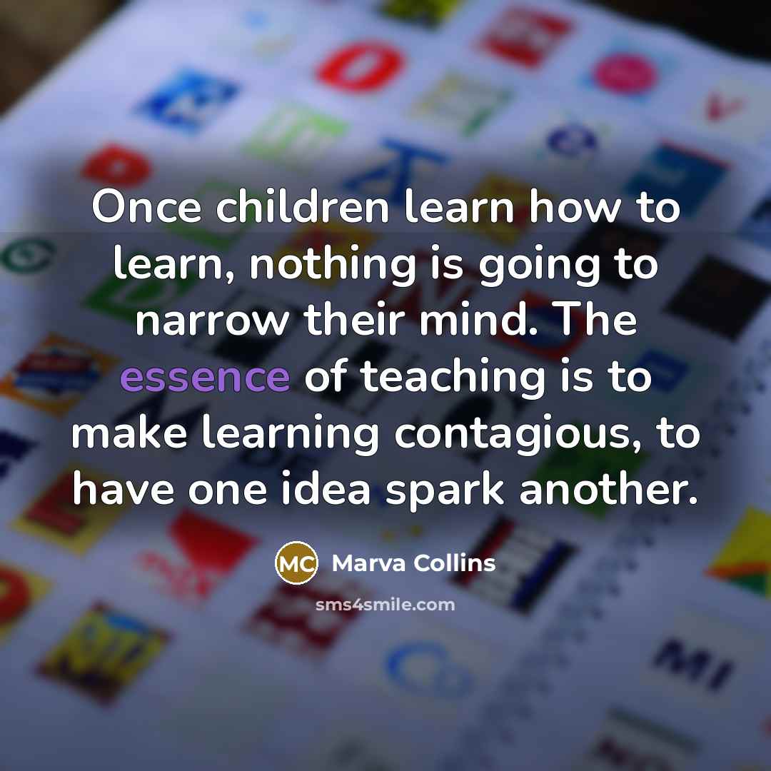 “Once children learn how to learn, nothing is going to narrow their mind. The essence of teaching is to make learning contagious, to have one idea spark another.” quote by Marva Collins