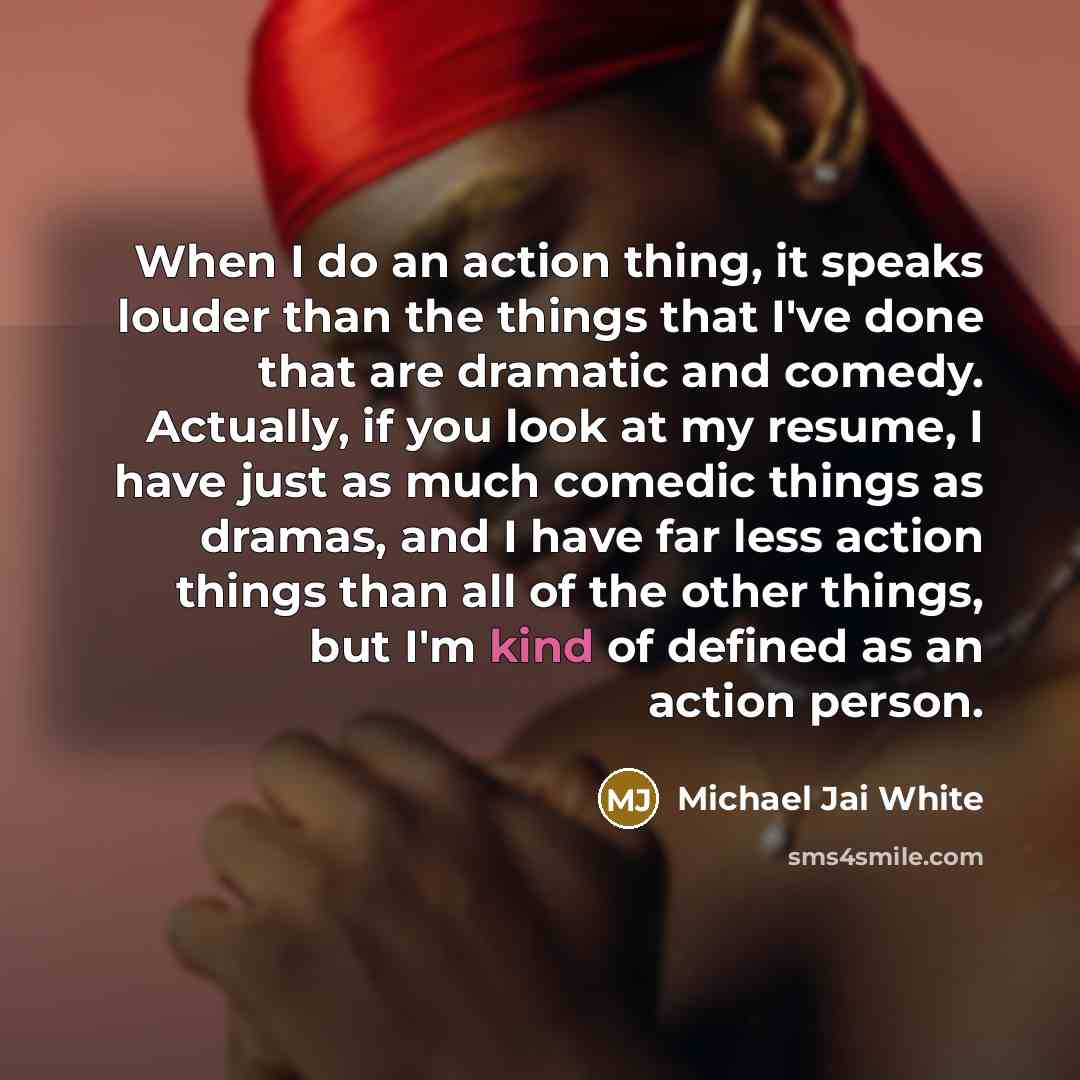 “When I do an action thing, it speaks louder than the things that I've done that are dramatic and comedy. Actually, if you look at my resume, I have just as much comedic things as dramas, and I have far less action things than all of the other things, but I'm kind of defined as an action person.” quote by Michael Jai White